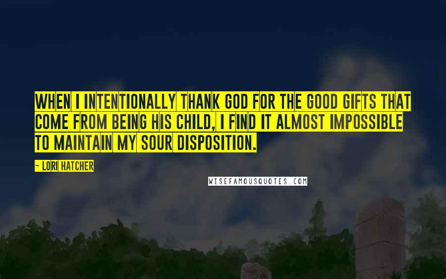 Lori Hatcher Quotes: When I intentionally thank God for the good gifts that come from being his child, I find it almost impossible to maintain my sour disposition.