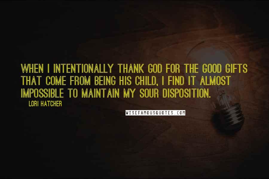Lori Hatcher Quotes: When I intentionally thank God for the good gifts that come from being his child, I find it almost impossible to maintain my sour disposition.