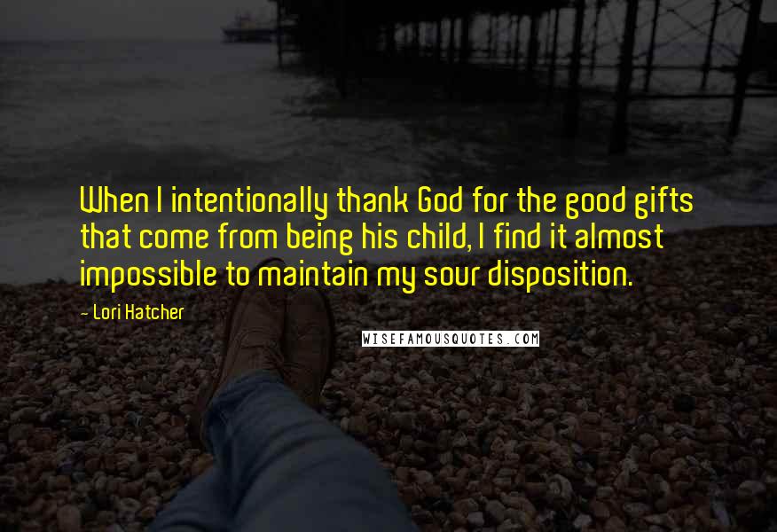 Lori Hatcher Quotes: When I intentionally thank God for the good gifts that come from being his child, I find it almost impossible to maintain my sour disposition.