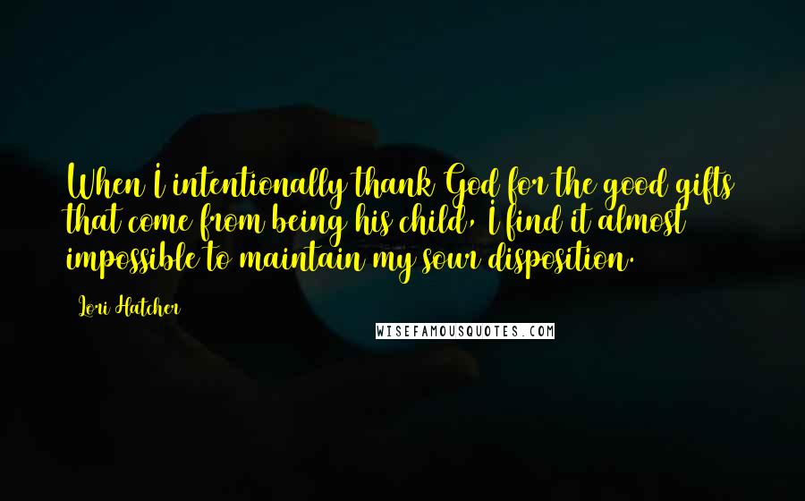 Lori Hatcher Quotes: When I intentionally thank God for the good gifts that come from being his child, I find it almost impossible to maintain my sour disposition.