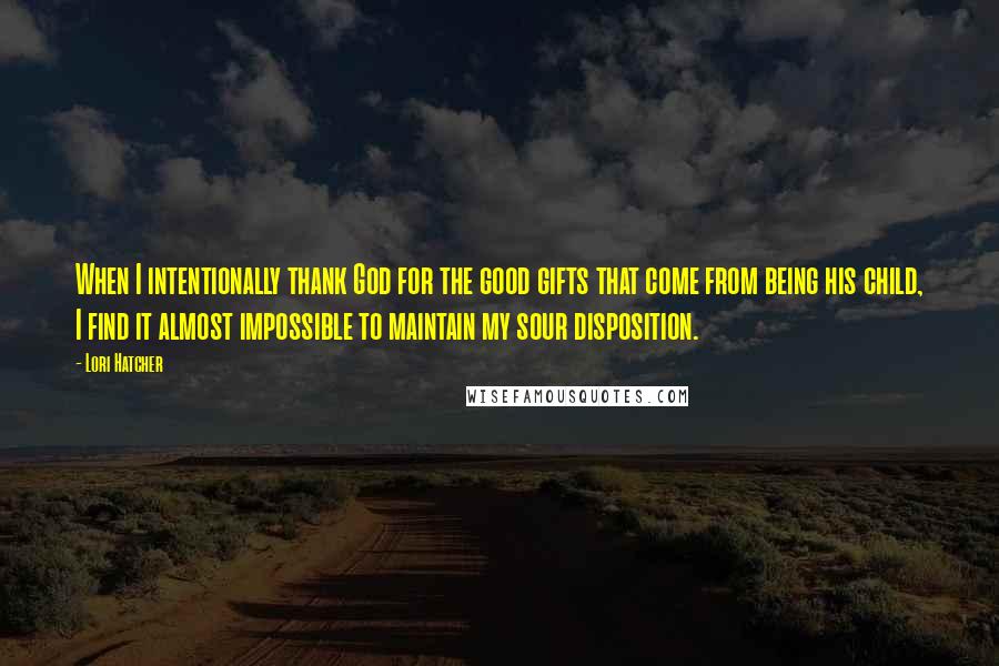 Lori Hatcher Quotes: When I intentionally thank God for the good gifts that come from being his child, I find it almost impossible to maintain my sour disposition.