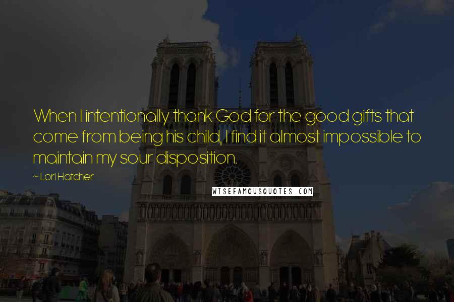 Lori Hatcher Quotes: When I intentionally thank God for the good gifts that come from being his child, I find it almost impossible to maintain my sour disposition.