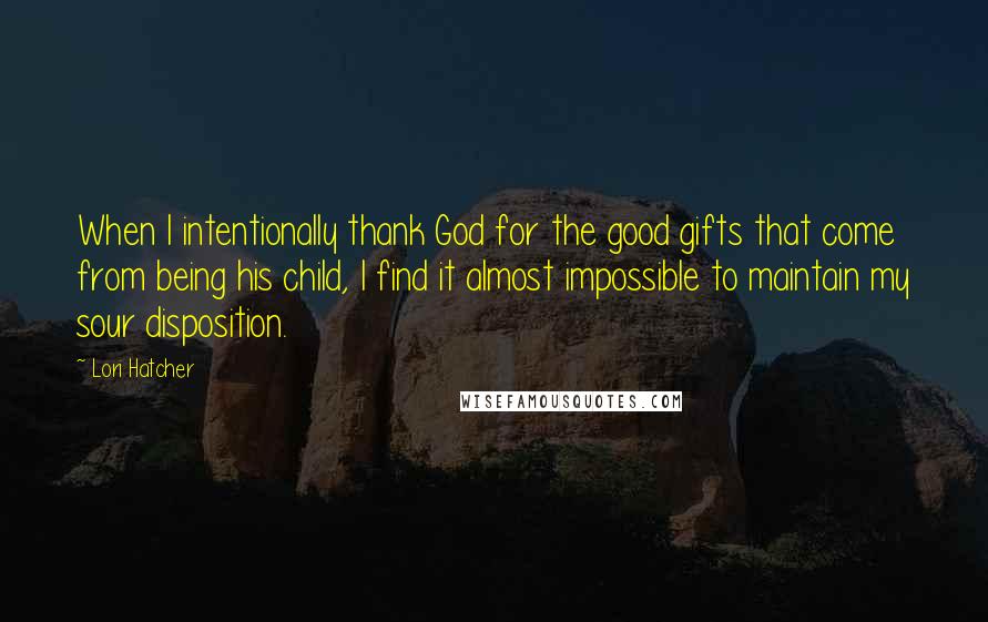 Lori Hatcher Quotes: When I intentionally thank God for the good gifts that come from being his child, I find it almost impossible to maintain my sour disposition.