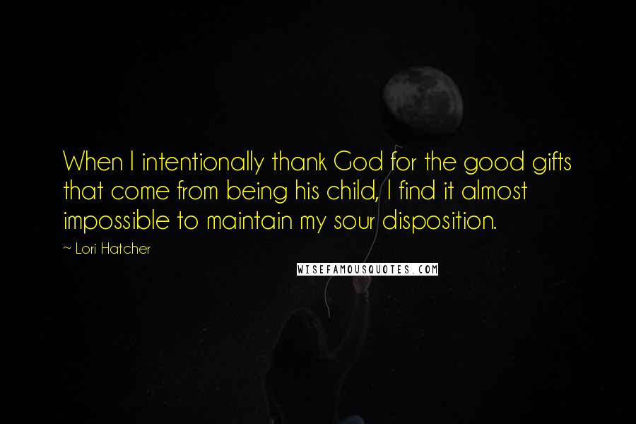 Lori Hatcher Quotes: When I intentionally thank God for the good gifts that come from being his child, I find it almost impossible to maintain my sour disposition.