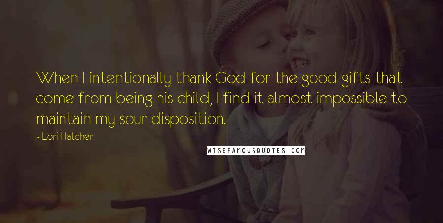 Lori Hatcher Quotes: When I intentionally thank God for the good gifts that come from being his child, I find it almost impossible to maintain my sour disposition.