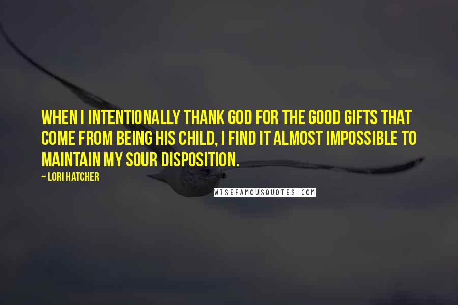 Lori Hatcher Quotes: When I intentionally thank God for the good gifts that come from being his child, I find it almost impossible to maintain my sour disposition.