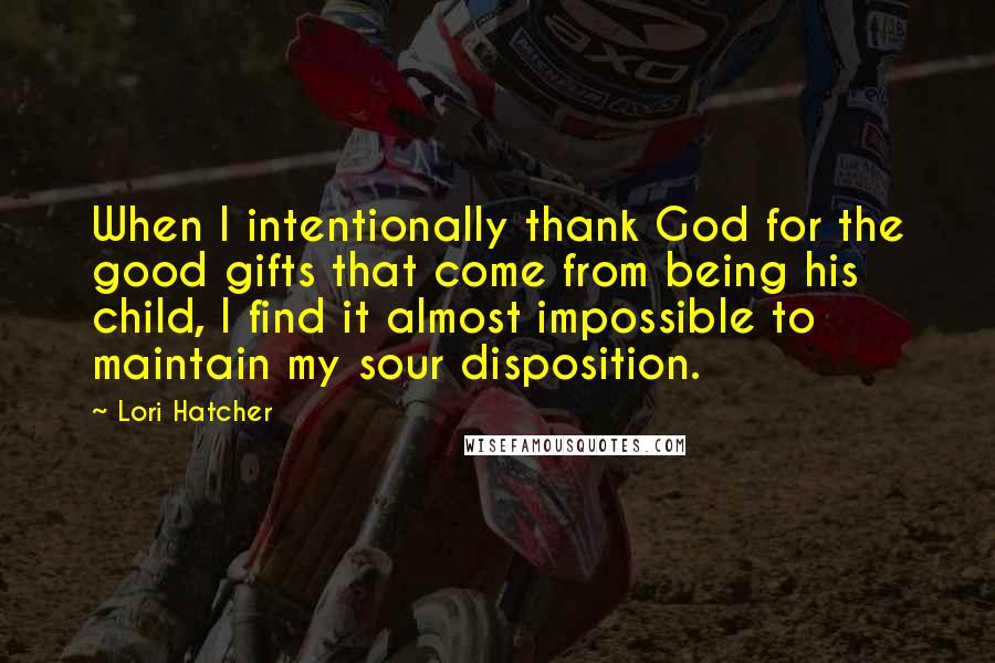 Lori Hatcher Quotes: When I intentionally thank God for the good gifts that come from being his child, I find it almost impossible to maintain my sour disposition.