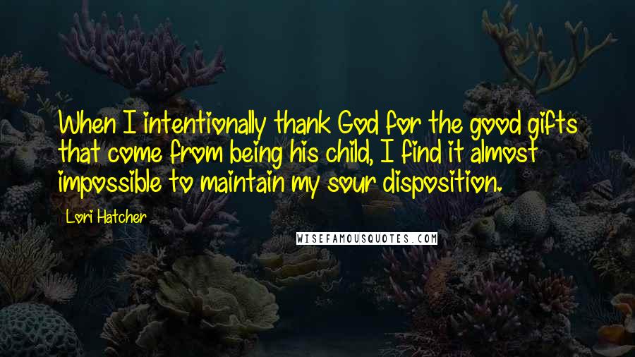 Lori Hatcher Quotes: When I intentionally thank God for the good gifts that come from being his child, I find it almost impossible to maintain my sour disposition.