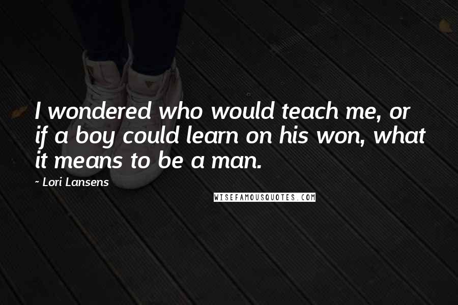 Lori Lansens Quotes: I wondered who would teach me, or if a boy could learn on his won, what it means to be a man.