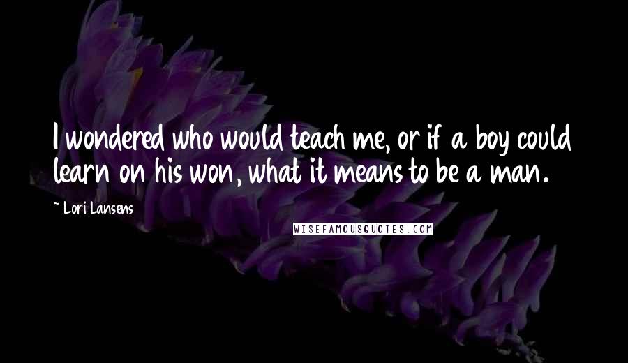 Lori Lansens Quotes: I wondered who would teach me, or if a boy could learn on his won, what it means to be a man.