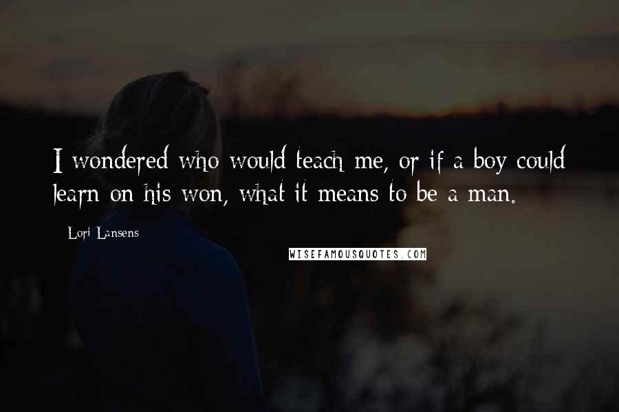 Lori Lansens Quotes: I wondered who would teach me, or if a boy could learn on his won, what it means to be a man.