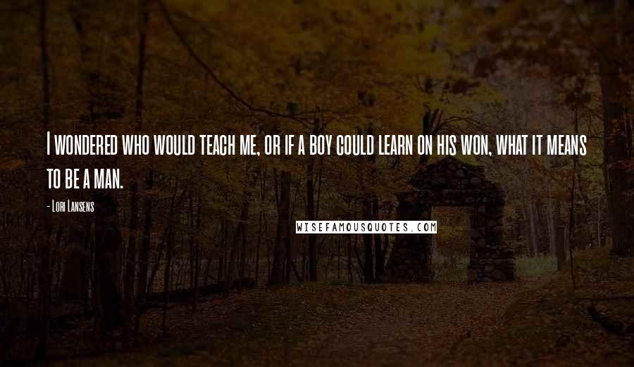 Lori Lansens Quotes: I wondered who would teach me, or if a boy could learn on his won, what it means to be a man.