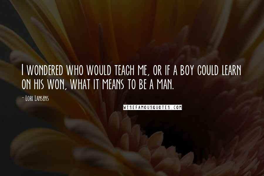 Lori Lansens Quotes: I wondered who would teach me, or if a boy could learn on his won, what it means to be a man.