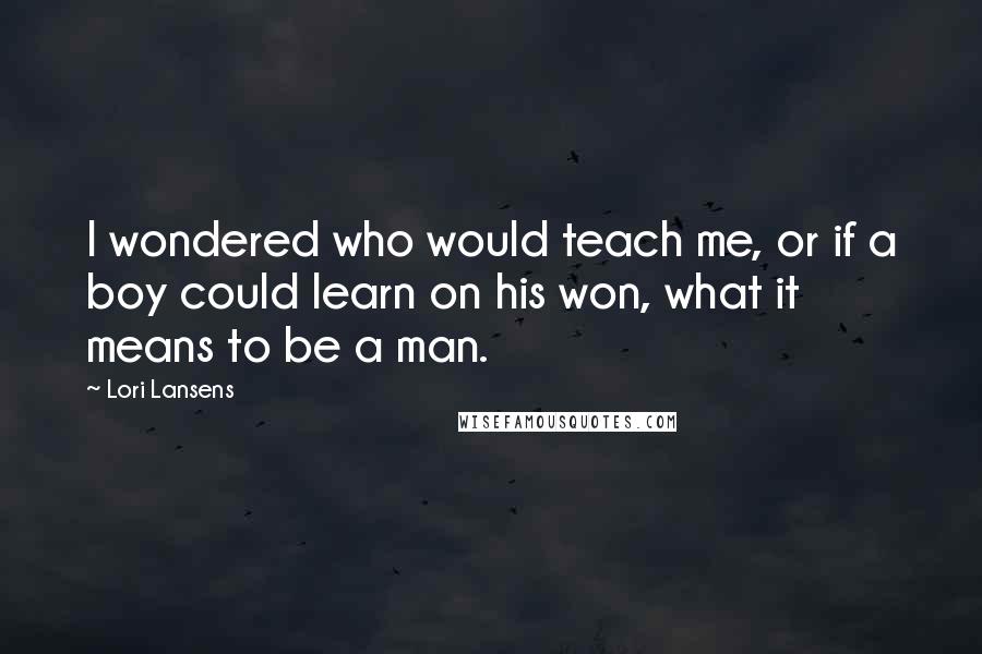 Lori Lansens Quotes: I wondered who would teach me, or if a boy could learn on his won, what it means to be a man.