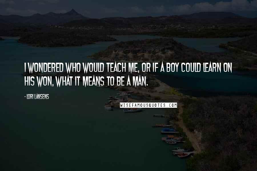 Lori Lansens Quotes: I wondered who would teach me, or if a boy could learn on his won, what it means to be a man.