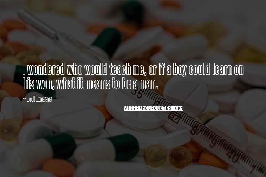 Lori Lansens Quotes: I wondered who would teach me, or if a boy could learn on his won, what it means to be a man.