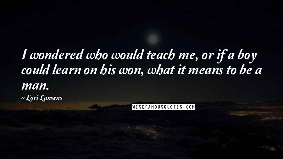 Lori Lansens Quotes: I wondered who would teach me, or if a boy could learn on his won, what it means to be a man.