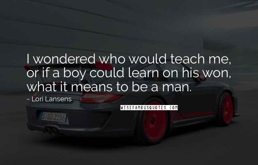 Lori Lansens Quotes: I wondered who would teach me, or if a boy could learn on his won, what it means to be a man.