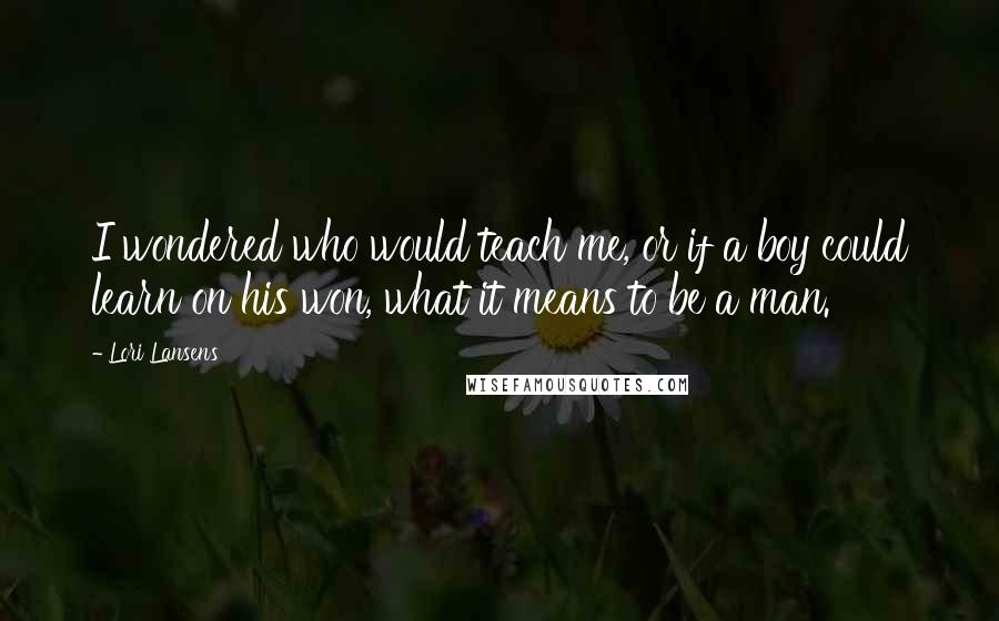 Lori Lansens Quotes: I wondered who would teach me, or if a boy could learn on his won, what it means to be a man.