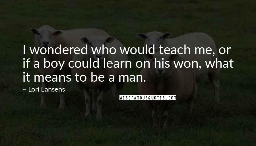 Lori Lansens Quotes: I wondered who would teach me, or if a boy could learn on his won, what it means to be a man.