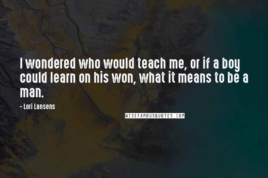 Lori Lansens Quotes: I wondered who would teach me, or if a boy could learn on his won, what it means to be a man.