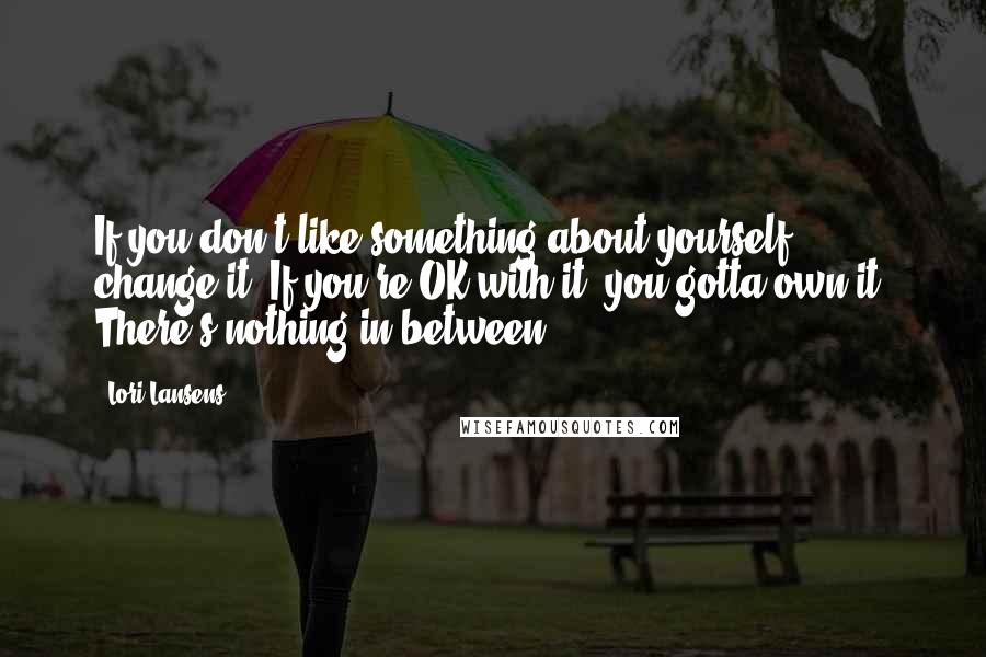 Lori Lansens Quotes: If you don't like something about yourself, change it. If you're OK with it, you gotta own it. There's nothing in between.