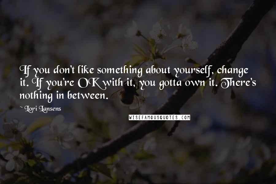 Lori Lansens Quotes: If you don't like something about yourself, change it. If you're OK with it, you gotta own it. There's nothing in between.
