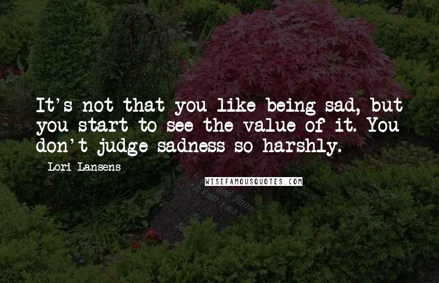 Lori Lansens Quotes: It's not that you like being sad, but you start to see the value of it. You don't judge sadness so harshly.