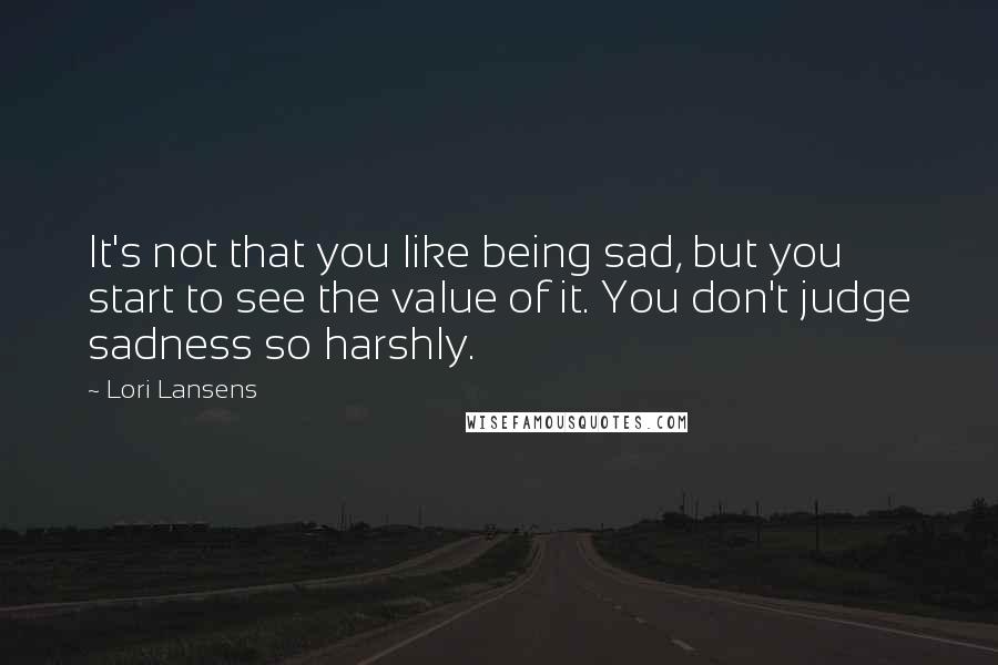 Lori Lansens Quotes: It's not that you like being sad, but you start to see the value of it. You don't judge sadness so harshly.