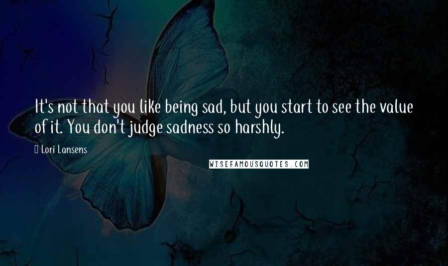 Lori Lansens Quotes: It's not that you like being sad, but you start to see the value of it. You don't judge sadness so harshly.