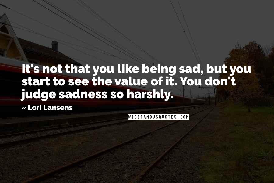 Lori Lansens Quotes: It's not that you like being sad, but you start to see the value of it. You don't judge sadness so harshly.