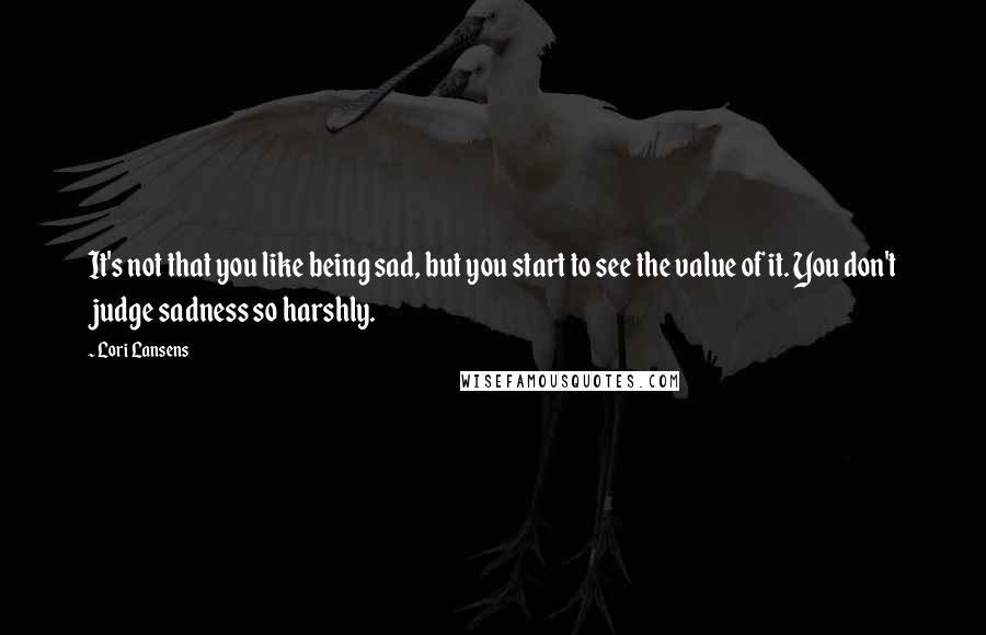 Lori Lansens Quotes: It's not that you like being sad, but you start to see the value of it. You don't judge sadness so harshly.