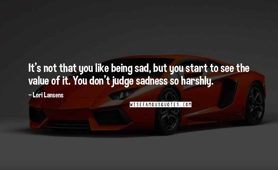 Lori Lansens Quotes: It's not that you like being sad, but you start to see the value of it. You don't judge sadness so harshly.