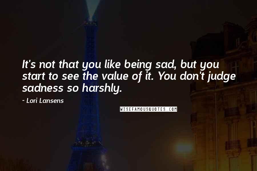 Lori Lansens Quotes: It's not that you like being sad, but you start to see the value of it. You don't judge sadness so harshly.