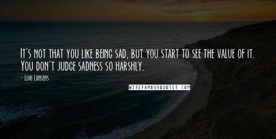 Lori Lansens Quotes: It's not that you like being sad, but you start to see the value of it. You don't judge sadness so harshly.