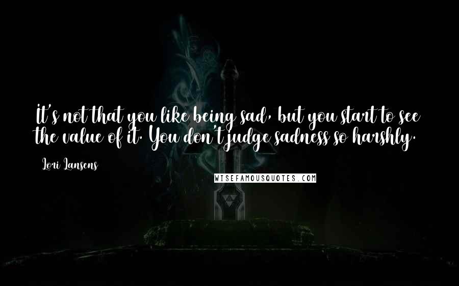 Lori Lansens Quotes: It's not that you like being sad, but you start to see the value of it. You don't judge sadness so harshly.