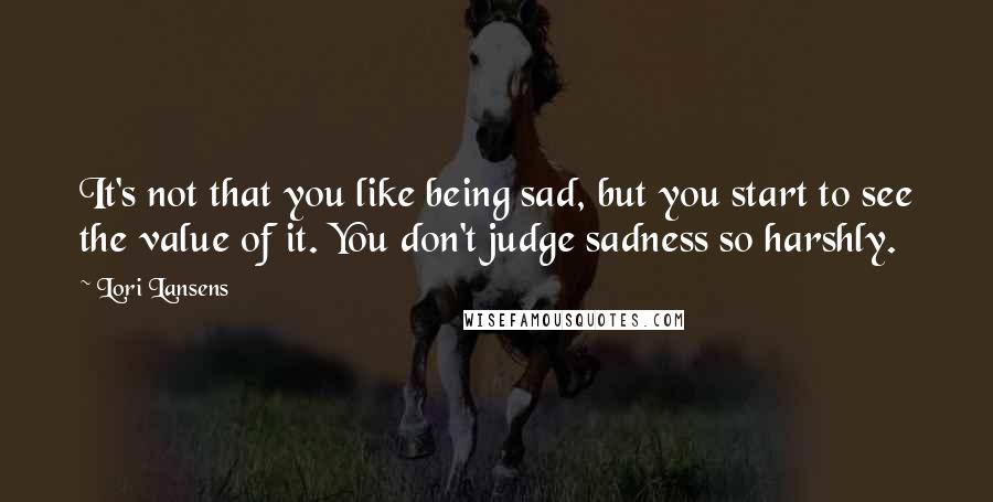 Lori Lansens Quotes: It's not that you like being sad, but you start to see the value of it. You don't judge sadness so harshly.