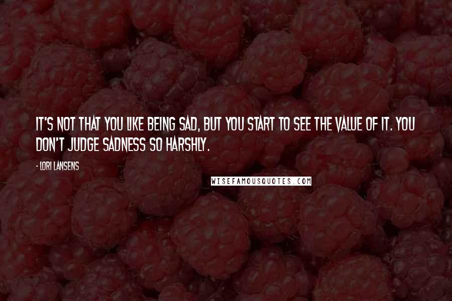 Lori Lansens Quotes: It's not that you like being sad, but you start to see the value of it. You don't judge sadness so harshly.