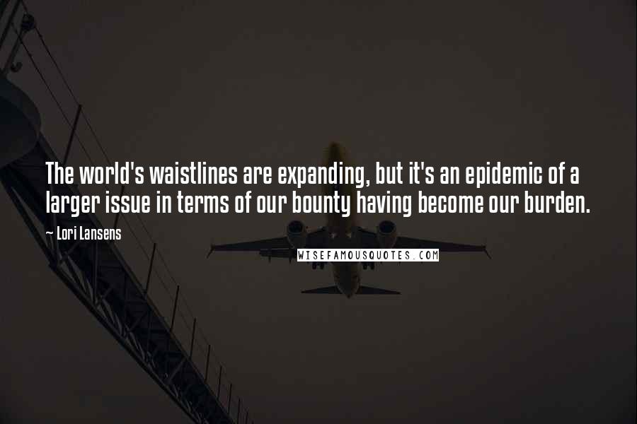 Lori Lansens Quotes: The world's waistlines are expanding, but it's an epidemic of a larger issue in terms of our bounty having become our burden.