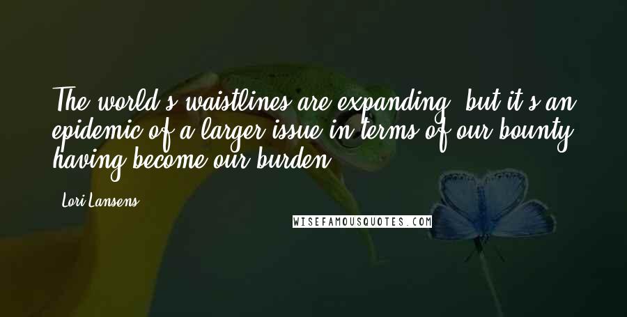 Lori Lansens Quotes: The world's waistlines are expanding, but it's an epidemic of a larger issue in terms of our bounty having become our burden.