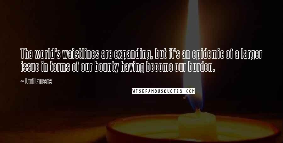 Lori Lansens Quotes: The world's waistlines are expanding, but it's an epidemic of a larger issue in terms of our bounty having become our burden.