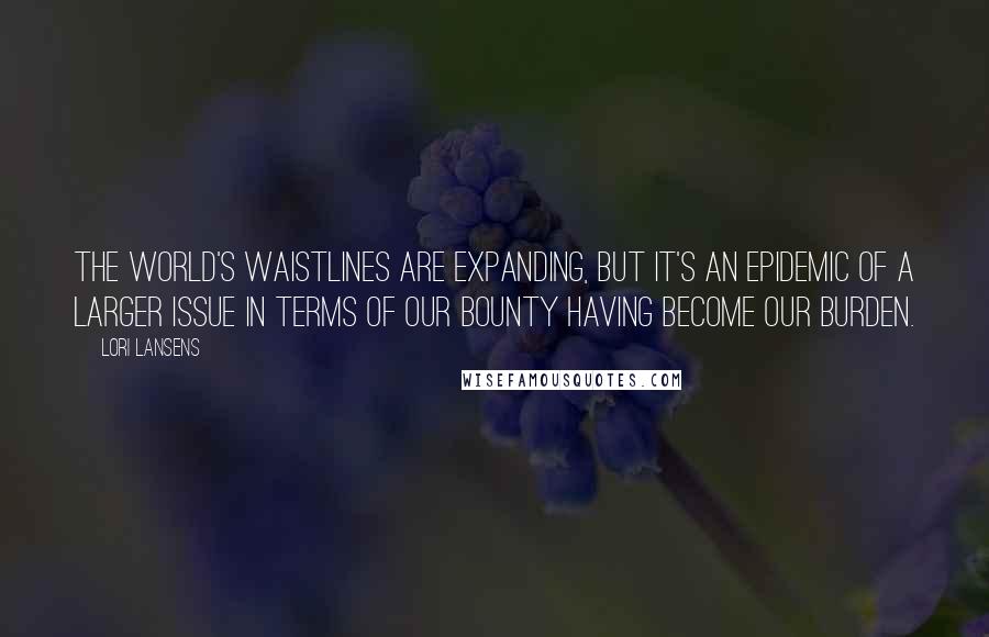 Lori Lansens Quotes: The world's waistlines are expanding, but it's an epidemic of a larger issue in terms of our bounty having become our burden.