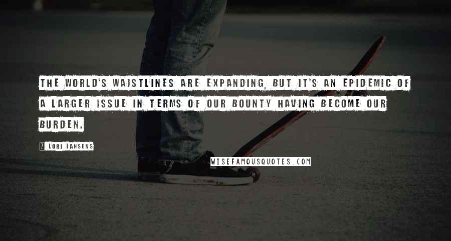 Lori Lansens Quotes: The world's waistlines are expanding, but it's an epidemic of a larger issue in terms of our bounty having become our burden.