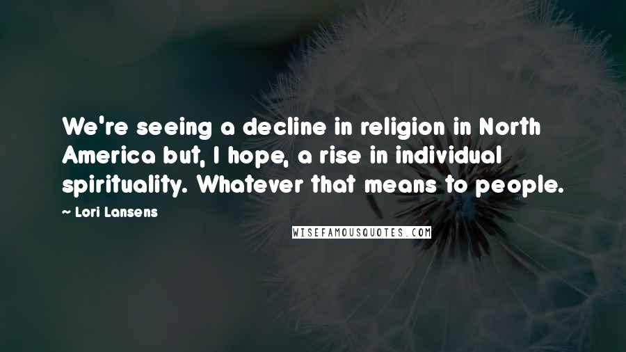 Lori Lansens Quotes: We're seeing a decline in religion in North America but, I hope, a rise in individual spirituality. Whatever that means to people.