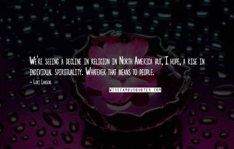 Lori Lansens Quotes: We're seeing a decline in religion in North America but, I hope, a rise in individual spirituality. Whatever that means to people.