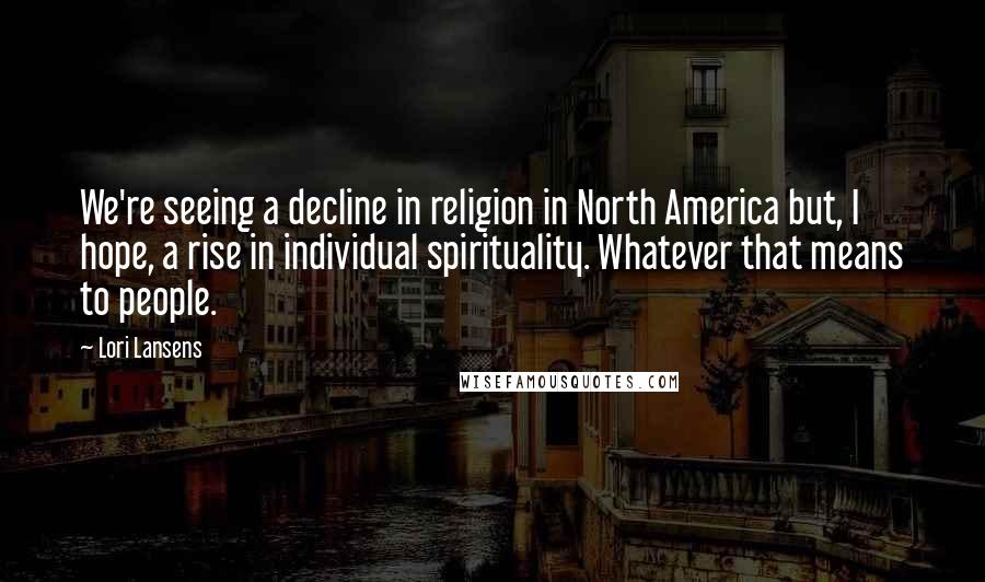 Lori Lansens Quotes: We're seeing a decline in religion in North America but, I hope, a rise in individual spirituality. Whatever that means to people.