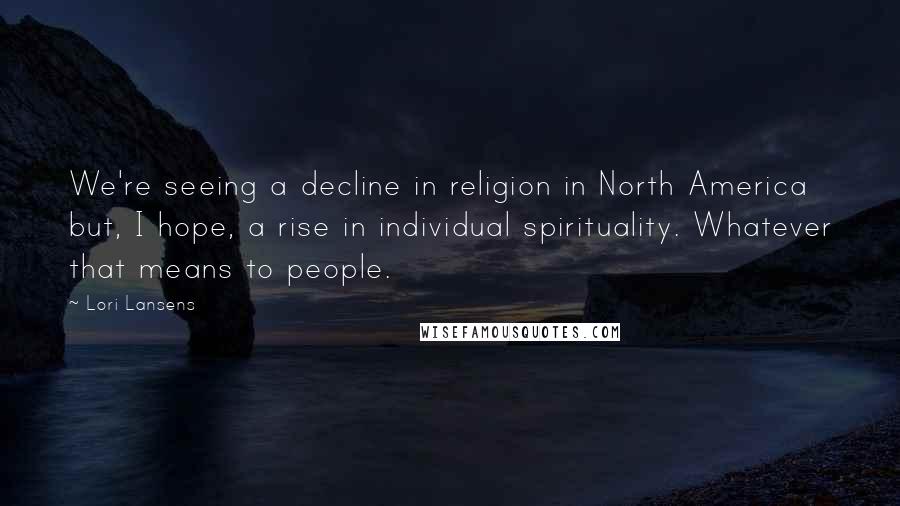 Lori Lansens Quotes: We're seeing a decline in religion in North America but, I hope, a rise in individual spirituality. Whatever that means to people.