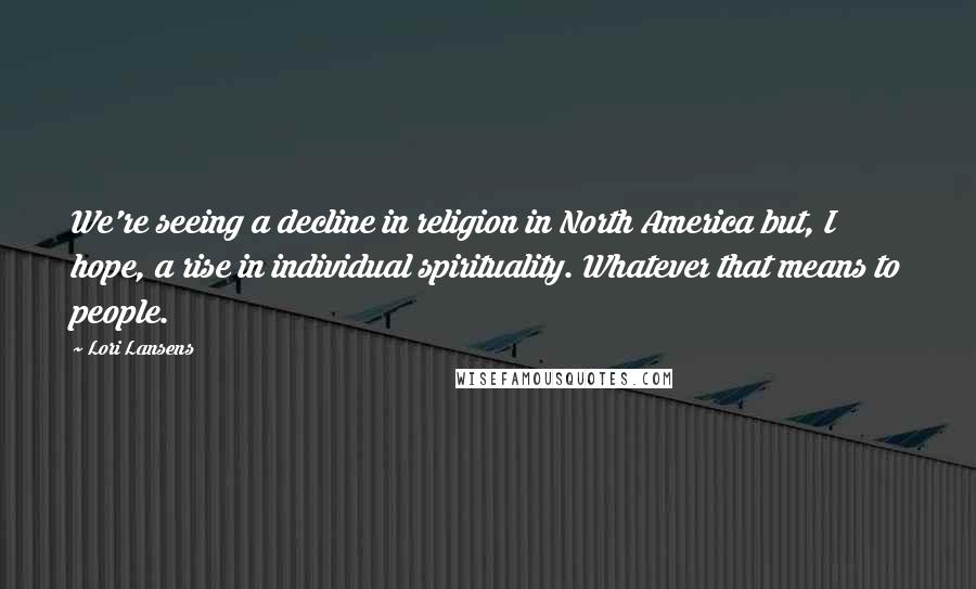 Lori Lansens Quotes: We're seeing a decline in religion in North America but, I hope, a rise in individual spirituality. Whatever that means to people.