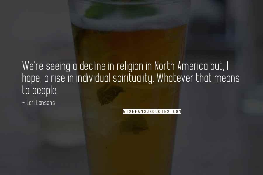 Lori Lansens Quotes: We're seeing a decline in religion in North America but, I hope, a rise in individual spirituality. Whatever that means to people.