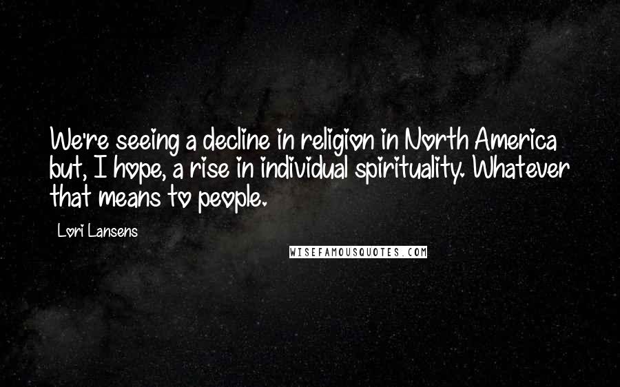 Lori Lansens Quotes: We're seeing a decline in religion in North America but, I hope, a rise in individual spirituality. Whatever that means to people.